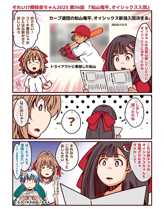 それいけ鯉依奈ちゃん 2025
第56話『松山竜平、オイシックス入団』

トライアウトを経て、オイシックス新潟に入団する事になったまっちゃんに安堵する鯉依奈ちゃんといつきちゃん。しかし、新球団のオイシックスに入るという事は…? 