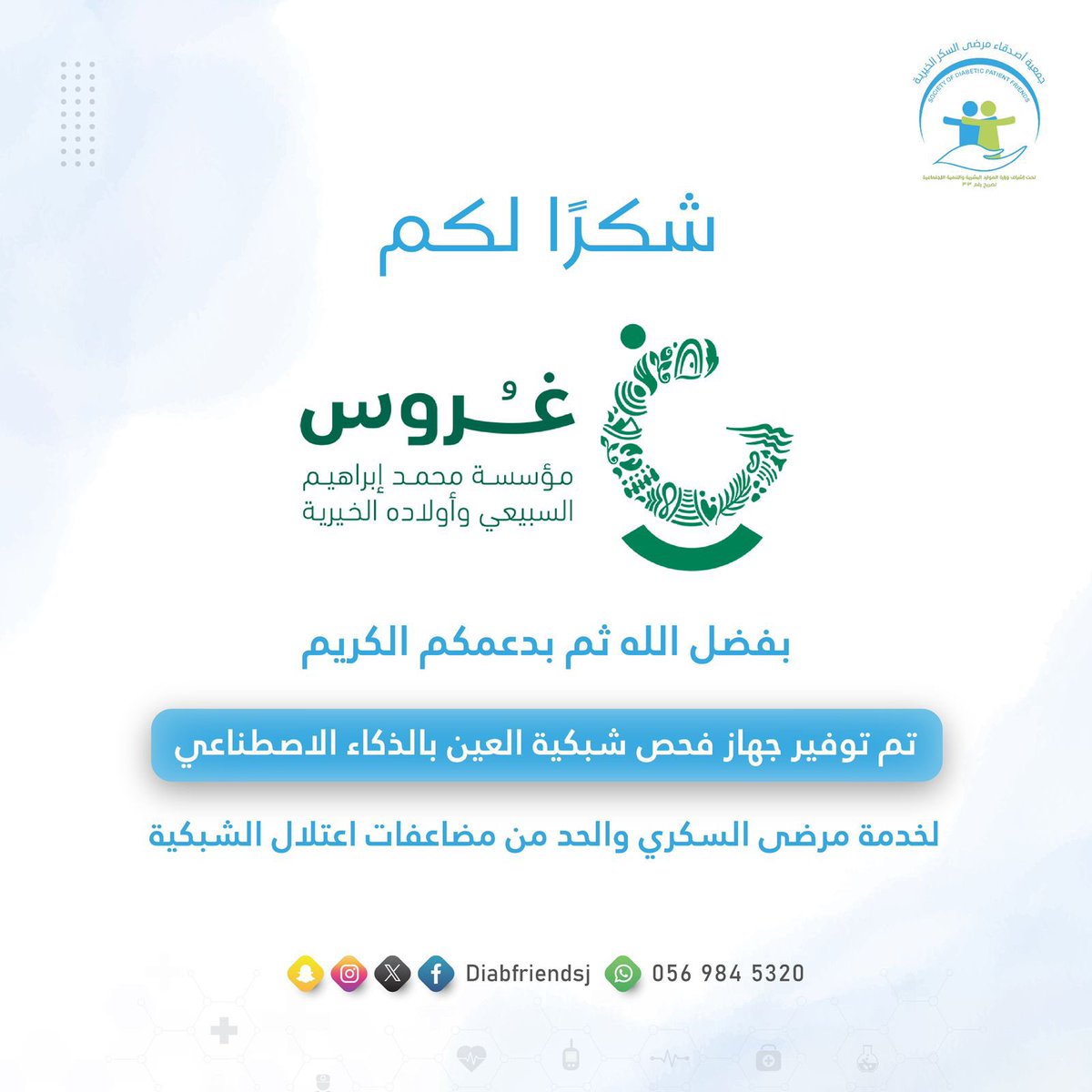 تتقدم الجمعية بالشكر والتقدير إلى
مؤسسة محمد إبراهيم السبيعي وأولاده الخيرية– غروس <a href="/ghoroos/">غُروس الخيرية</a> 
على دعمكم الكريم الذي أسهم – بفضل الله – في توفير جهاز فحص شبكية العين بتقنية الذكاء الاصطناعي وذلك تعزيزًا لجهود الجمعية في الكشف المبكر والحد من مضاعفات اعتلال الشبكية لدى مرضى السكري.