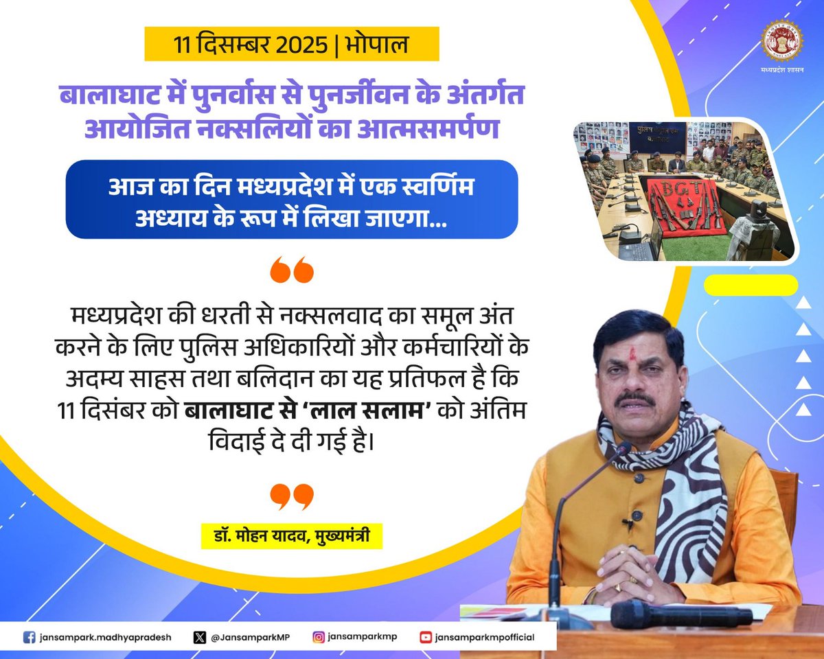 आज का दिन मध्यप्रदेश में एक स्वर्णिम अध्याय के रूप में लिखा जाएगा

मध्यप्रदेश की धरती से नक्सलवाद का समूल अंत करने के लिए पुलिस अधिकारियों और कर्मचारियों के अदम्य साहस तथा बलिदान का यह प्रतिफल है कि 11 दिसंबर को बालाघाट से ‘लाल सलाम’ को अंतिम विदाई दे दी गई है।

डॉ. मोहन यादव,
