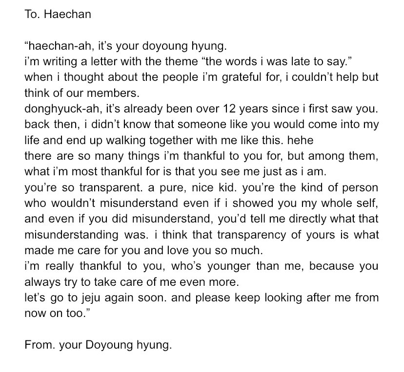 from doyoung hyung, to haechan 🐰🐻

"what i’m most thankful for is that you see me just as i am."
"you’re so transparent. a pure, nice kid."
"you always try to take care of me even more, even though you’re younger."
