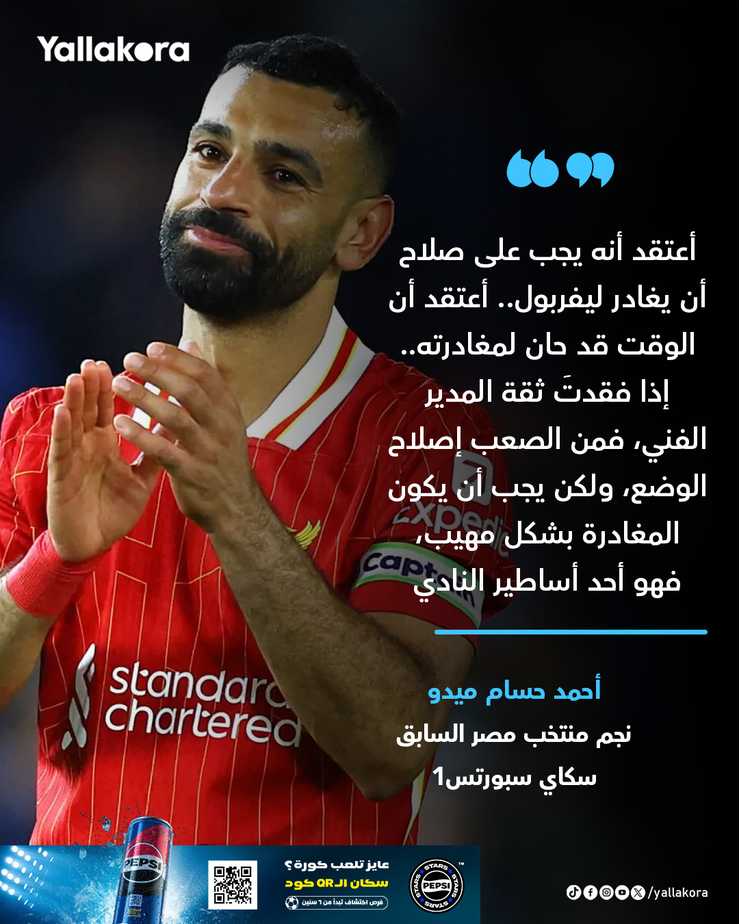 أحمد حسام ميدو. "أعتقد أنه يجب على صلاح أن يغادر ليفربول.. أعتقد أن الوقت قد حان لمغادرته.. إذا فقدتَ ثقة المدير الفني، فمن الصعب إصلاح الوضع، ولكن يجب أن يكون المغادرة بشكل مهيب، فهو أحد أساطير النادي" #يلا_بريميرليج 