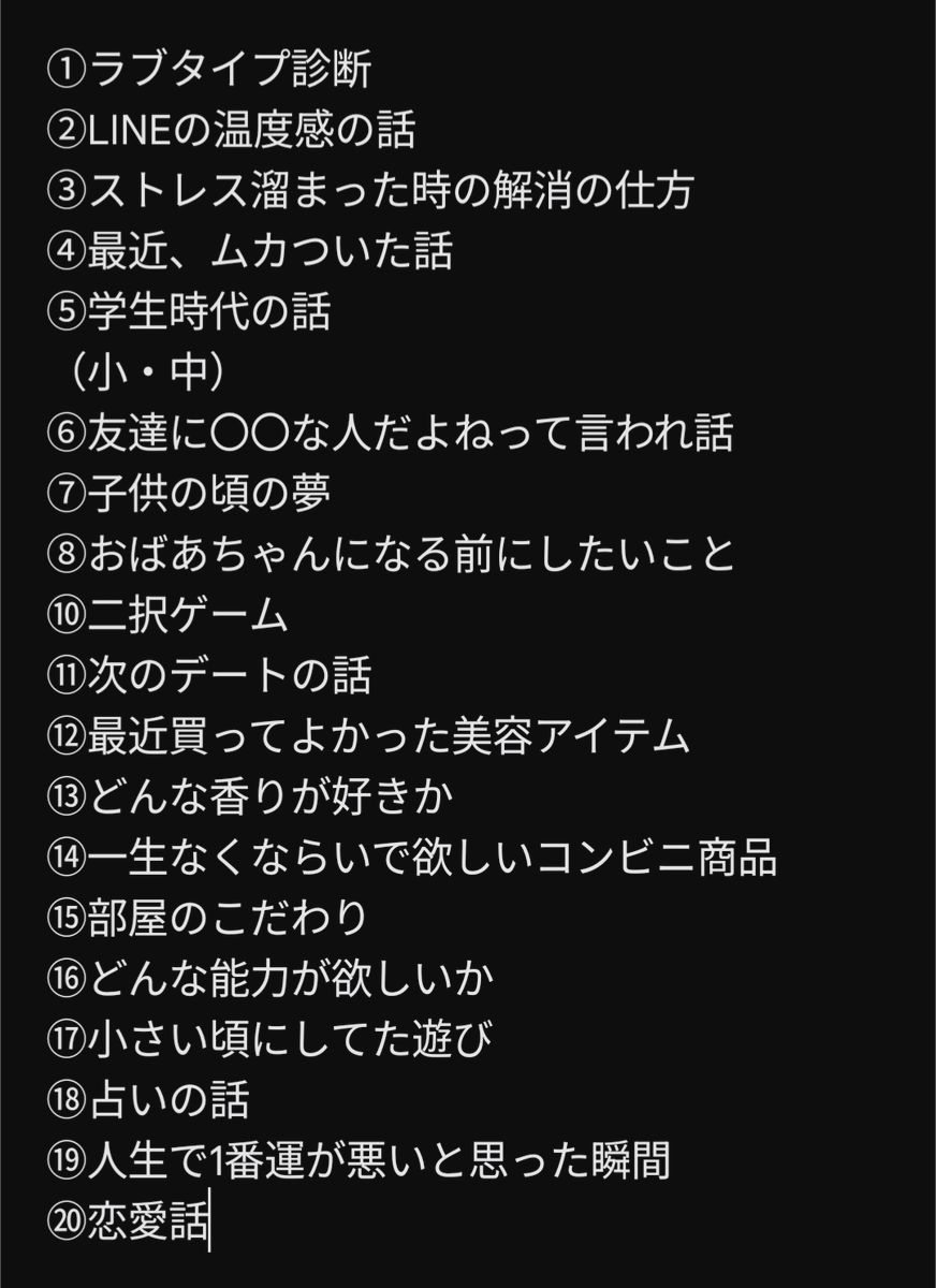 初デートで
９９％盛り上がる会話ネタ２０選

初デートで会話のネタが尽きて気まずい時間が流れたら、その時点で負けが確定

話し上手な人って話の引き出しが多い人なんだよな。この引き出しが多いと自信を持って話せるから、それだけでも女の食いつきが変わる

忘れないように保存して何回も見直して