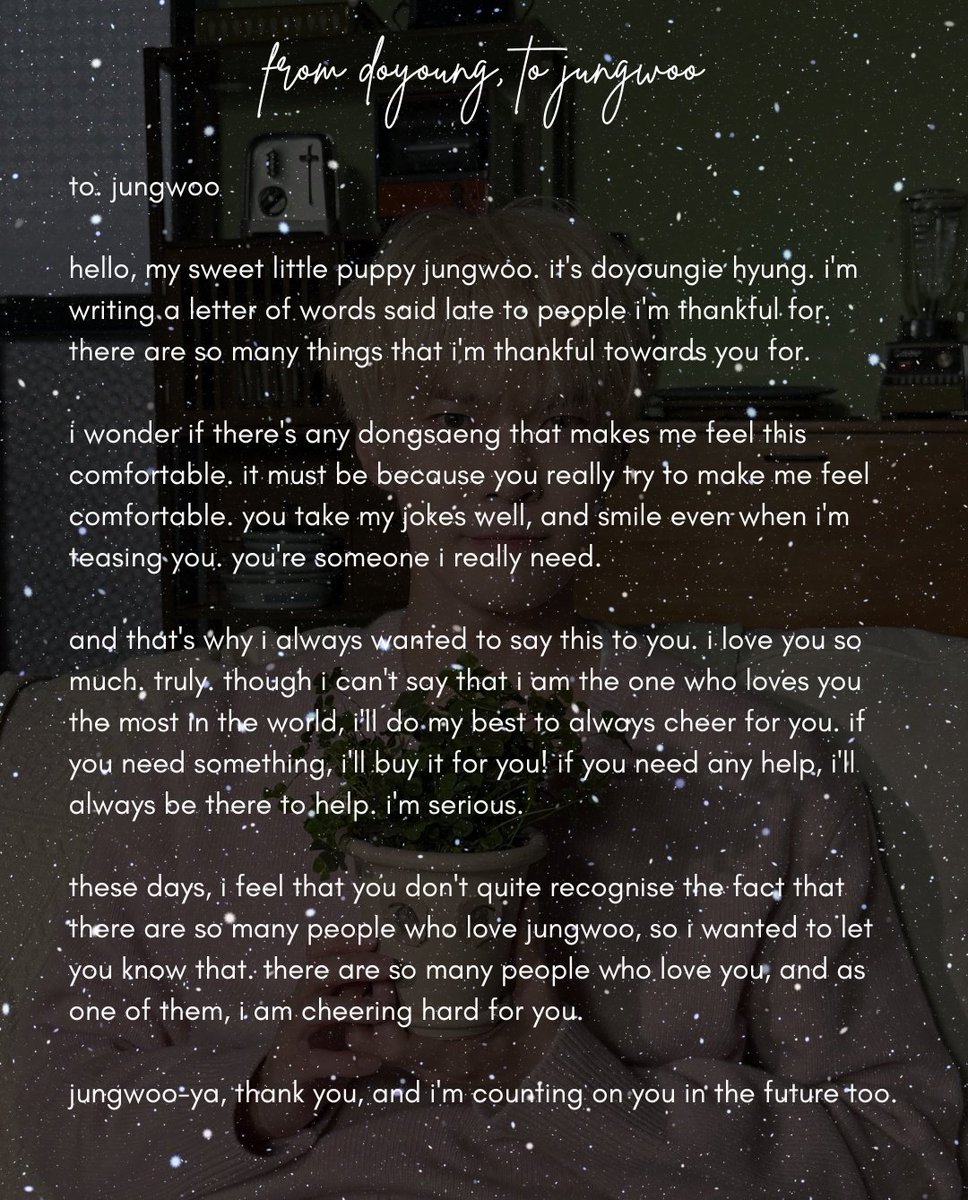 from doyoung to jungwoo 💌 #DOYOUNG #도영

to. jungwoo

hello, my sweet little puppy jungwoo. it's doyoungie hyung. i'm writing a letter of words said late to people i'm thankful for. there are so many things that i'm thankful towards you for. 

i wonder if there's any dongsaeng