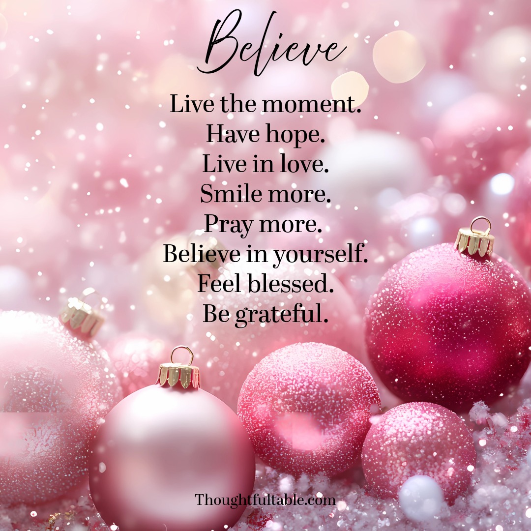 Live the moment.
Have hope.
Live in love.
Smile more.
Pray more.
Believe in yourself. 
Feel blessed.
Be grateful.  ~ Believe! Amen!
