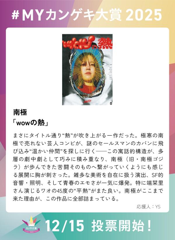 kangeki_award's tweet image. ／
　第４回カンゲキ大賞　投票は12/15～！
　今年の観劇の思い出を語り合おう✨
＼

南極 『wowの熱』

【 #MYカンゲキ大賞2025 】誰でも参加可能！
応募はこちら  ▶︎forms.gle/iTHHgNnFekbXvv…

※「MYカンゲキ大賞2025」への投稿は投票ではありません