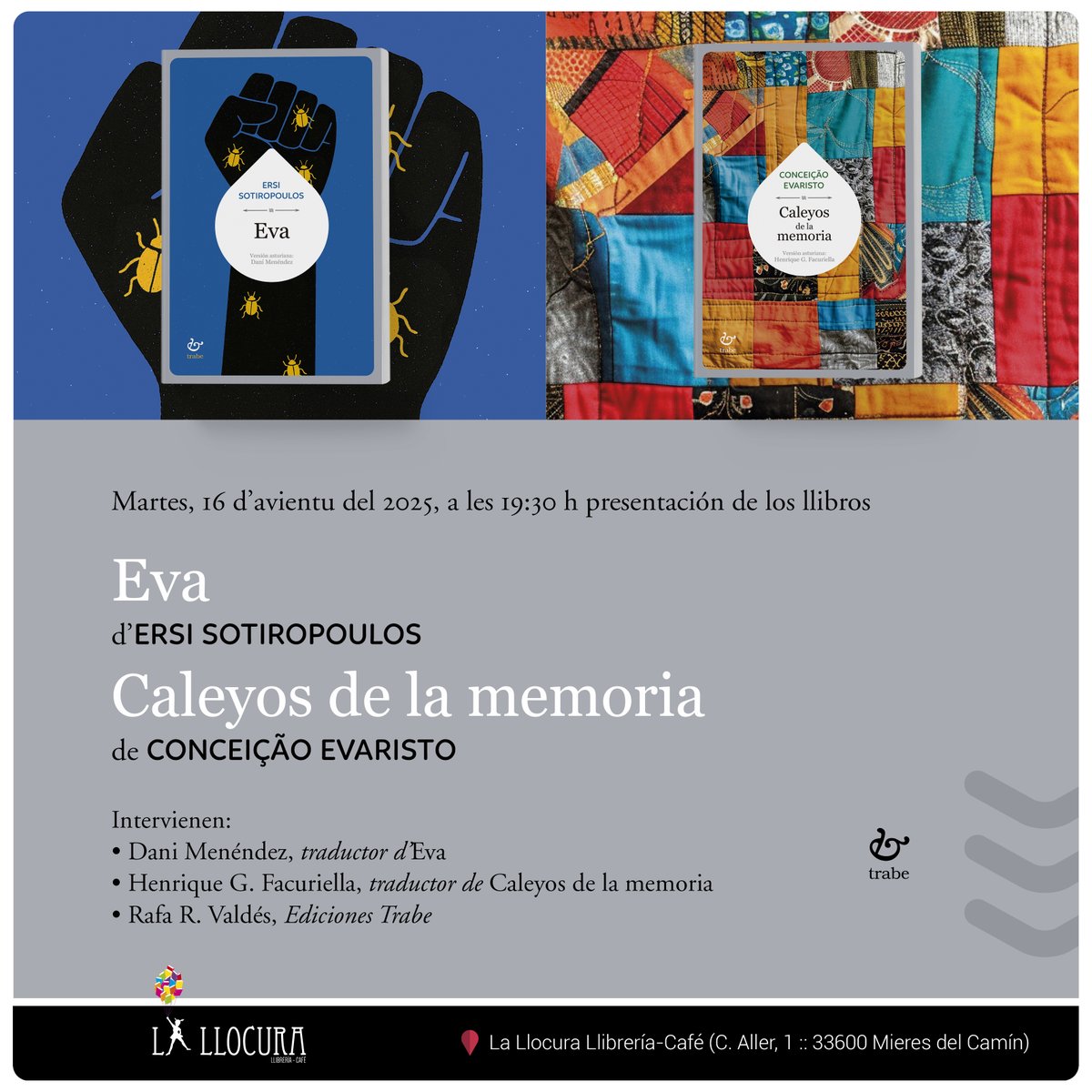 PRESENTACIÓN EN MIERES DEL CAMÍN
El martes 16 d'avientu a les 19:30h van presentase en <a href="/lallocura/">La Llocura</a> los últimos títulos publicaos na colección Calume d'<a href="/edicionesTrabe/">edicionesTrabe</a> les noveles 'Eva' d'Ersi Sotiropoulos y 'Caleyos de la memoria' de Conceiçao Evaristo.
Esperámosvos en Mieres.