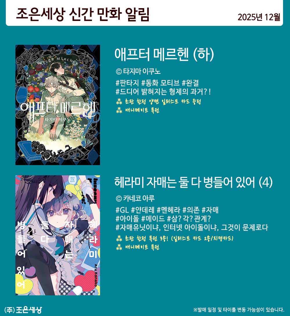 조은세상 2025년 1️⃣2️⃣월 발간작 안내

애프터 메르헨 (하)
ⓒ타지마 이쿠노
어딘가 비밀스러운 형, 그런 형의 비밀에 다가가는 동생.
기이한 메르헨 세계를 그리는 다크 판타지, 종막!

헤라미 자매는 둘 다 병들어 있어(4)
ⓒ카네코 아루
자매 유닛과 인터넷 아이돌 사이에서 
흔들리는 인정욕구?!