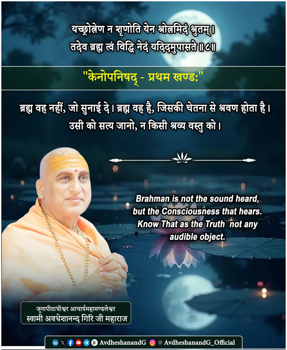 AvdheshanandG's tweet photo. "केनोपनिषद्"

यच्छ्रोत्रेण न श‍ृणोति येन श्रोत्रमिदं श्रुतम् ।
तदेव ब्रह्म त्वं विद्धि नेदं यदिदमुपासते ।।८।।
  "केनोपनिषद - प्रथम खण्ड:"

मनुष्य श्रवण को ज्ञान का प्रमुख द्वार मानता है। जो कानों से सुनाई दे - वही सत्य ! पर, उपनिषद् फिर पूछता है - श्रोता कौन है? कान सुनते हैं या सुनने वाला कोई और है? कान केवल ध्वनि के उपकरण हैं। ध्वनि के प्रति जागृति तभी होती है; जब भीतर चैतन्य क�� प्रकाश सक्रिय होता है। उसी अदृश्य सुनने वाले को यह मन्त्र ब्रह्म घोषित करता है।

आदि शंकराचार्य कहते हैं - कान और ध्वनि दोनों जड़ हैं। श्रवण की सामर्थ्य ब्रह्म-चैतन्य से है। जो श्रोत्र का भी श्रोता है; वह नित्य, निराकार, अविकार ब्रह्म है। श्रोत्रगोचर (सुनाई देने वाली) वस्तु नश्वर है; अतः ब्रह्म नहीं।

ब्रह्म है - श्रवण के पीछे की साक्षी-शक्ति; प्रत्येक ध्वनि का निरुपाधिक प्रकाशक, वह जो बिना इ���्द्रियों के सब जानता है

आदि शंकराचार्य मुख्य अर्थ बताते हैं - ब्रह्म न श्रवणयोग्य है, परन्तु श्रवण-शक्ति का आधार स्वयं ब्रह्म है। “नेदं यदिदमुपासते” एक गहन चेतावनी - उपासना मार्ग है, पर लक्ष्य उपासक का स्वयं का आत्मस्वरूप है। 

जब साधक ध्वनि-जल में उठती तरंगों से परे जाकर उस निश्शब्द चैतन्य को प��चान लेता है, जो श्रवण को सम्भव कर रहा है; तब वह अनुभव करता है - मैं ही वह चेतना हूँ, जिसकी प्रेरणा से कान सुनते हैं।”
उपनिषद् का शाश्वत सन्देश - ब्रह्म ध्वनि नहीं; श्रवण का कारण है। वही ब्रह्म है  और वही तुम हो।

“That which the ear does not hear, but by whose power the ear hears; Know That alone to be Brahman, not this which people worship as an object.”

Hearing appears simple — sound strikes the ear, and we say, “I heard.” Yet the Upaniṣad asks a profound question: Who is the true Hearer within? The physical ear is but an instrument; inert, dependent, limited. It can receive vibrations, but the awareness of sound arises only when Consciousness illumines the experience. Thus Brahman is not any heard sound, nor even the organ of hearing. Brahman is the inner Listener, the very Light of cognition.

True realization begins when one recognizes a dimension of perception unrelated to ear or sound: A silent Awareness  unshaken by noise or quietude always present, always self-luminous. When the seeker discovers: “I am the Consciousness by which hearing is known,” then the limitations of sensory existence dissolve. Brahman is not what the ear hears; but the power by which the ear hears.

#केनोपनिषद #प्रस्थानत्रयी #ब्रह्मविद्या #AvdheshanandG_Mission #AvdheshanandG #AvdheshanandG_Quotes 
#सनातन_संस्कृति