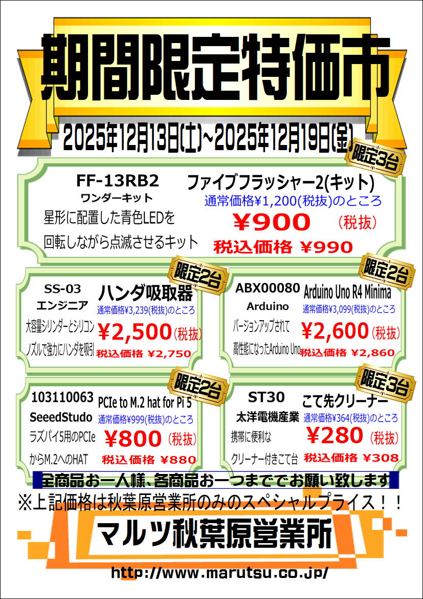 12/13(土)～12/19(金)の週替り特価品はこちら！
ファイブフラッシャー2キット、小型はんだ吸取器SS-03、Arduino Uno R4 Minima、2280サイズM.2 SSDが使えるラズパイ5用M.2変換HAT、携帯に便利なクリーナー付きこて台 がお得な週間特価！
週末は是非マルツ秋葉原へ