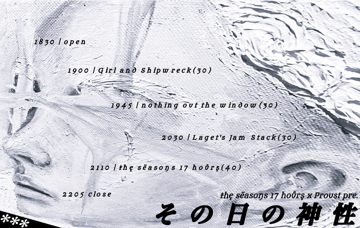 2025/12/11(木)

the seasons 17 hours × Proust pre. 
"その日の神性"

【LIVE】
w/
the seasons 17 hours
Girl and Shipwreck
Laget's Jam Stack

【PAINTING】
asdazzlingasfirstlove 

📍西永福JAM
OPEN/START   18:30/19:00
ADV ¥2,500 / DOOR ¥3,000(+1D¥600)
STUDENT ¥2,000 (+1D¥600)
