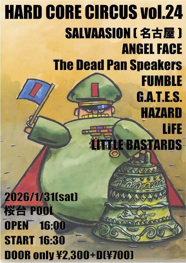■2ヶ月後■
HARD CORE CIRCUS vol.24
  2026/1/31(土) 
会場/桜台POOL
open/16:00 
start/16:30
¥2,300+Drink(¥500)
-出演-
LITTLE BASTARDS
ANGEL FACE
The Dead Pan Speakers
FUMBLE
G.A.T.E.S.
HAZARD
LiFE
SALVAASION (名古屋)