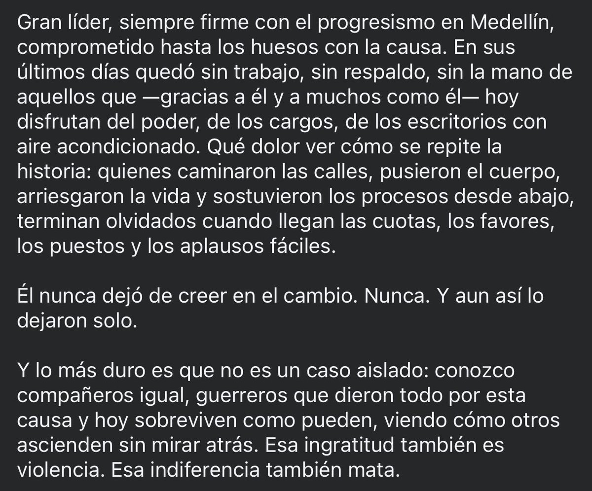 Gran líder, siempre firme con el progresismo en Medellín, comprometido hasta los huesos con la causa. En sus últimos días quedó sin trabajo, sin respaldo, sin la mano de aquellos que —gracias a él y a muchos como él— hoy disfrutan del poder, de los cargos, de los