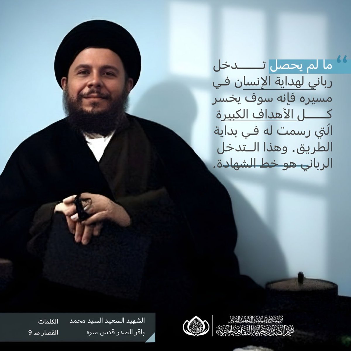 ما لم يحصل تدخّل ربّاني لهداية الإنسان في مسيره فإنّه سوف يخسر كلّ الأهداف الكبيرة الّتي رُسمت له في بداية الطريق. وهذا التدخّل الرّبّاني هو خطّ الشّهادة.

الشهيد السعيد السيد محمد باقر الصدر قدس سره 
الكلمات القصار صـ، 9