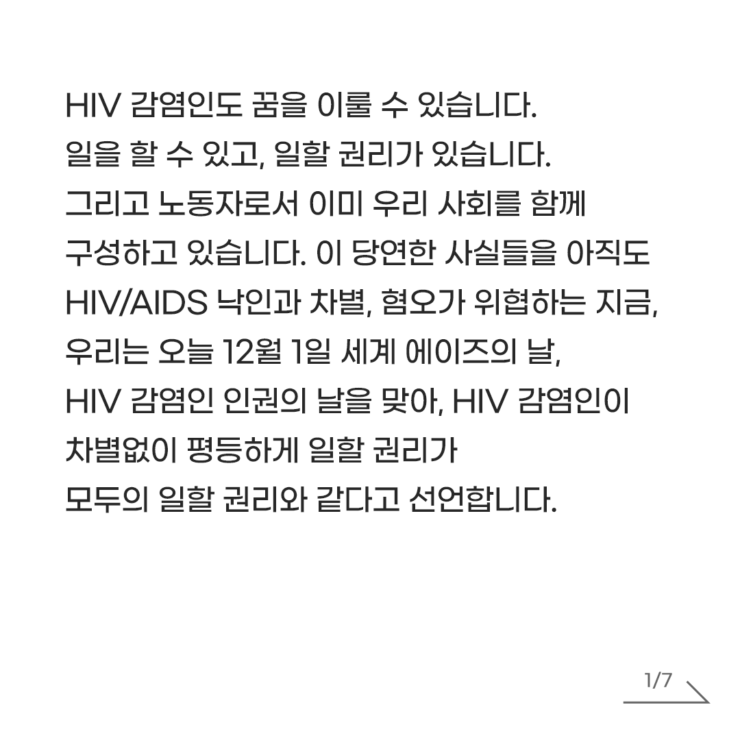 AIDS_action_AL's tweet photo. [공동선언]
HIV 감염인이 차별없이 평등하게 일할 권리, 모두의 일할 권리 입니다!
2025년 12월 1일 세계 에이즈의 날, HIV 감염인 인권의 날을 맞아,

HIV 감염인도 꿈을 이룰 수 있습니다. 일을 할 수 있고, 일할 권리가 있습니다. 그리고 노동자로서 이미 우리 사회를 함께 구성하고 있습니다. 이 당연한 사실들을 아직도 HIV/AIDS 낙인과 차별, 혐오가 위협하는 지금, 우리는 오늘 12월 1일 세계 에이즈의 날, HIV 감염인 인권의 날을 맞아, HIV 감염인이 차별없이 평등하게 일할 권리가 모두의 일할 권리와 같다고 선언합니다.

보통의 일터에서 HIV가 타인에게 전파될 가능성은 없습니다. 그럼에도 불구하고 여전히 에이즈에 대한 극심한 공포와 잘못된 정보, 편견이 HIV 감염인의 노동권을 침해하는 결과를 초래하고 있습니다. 건강검진에 HIV가 포함되어 회사에 알려질까봐 걱정하는 일, 병원에 가기 위해 눈치를 보며 연차를 쓰는 일, HIV만을 이유로 직장 내 괴롭힘을 경험하는 일, HIV를 가졌다는 이유만으로 부당한 해고를 당하는 일, HIV 감염인의 가족이라는 이유로 노동차별을 당하는 일 등 다양한 방식으로 HIV 노동권 침해가 일어나고 있습니다. 다른 사람에게 HIV 감염사실이 알려져 또다른 피해가 발생할까봐 차별을 경험해도 대응하기가 녹록지 않습니다.