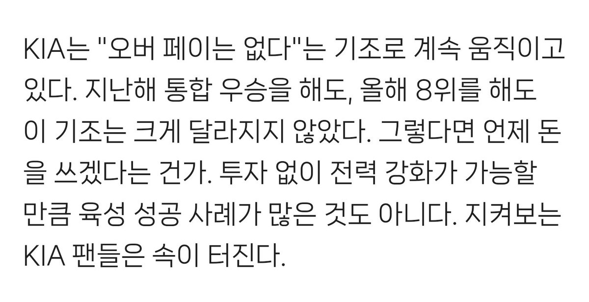 "내부 FA에 박한 기조를 깨기 위해 본인이 총대를 메겠다는 뜻이었다."
"그렇다면 언제 돈을 쓰겠다는 건가. 투자 없이 전력 강화가 가능할 만큼 육성 성공 사례가 많은 것도 아니다. 지켜보는 KIA 팬들은 속이 터진다."
예... 갸잘알이시네요