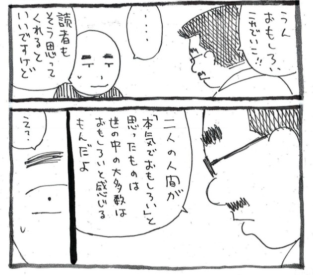 【二人の人間が「本気でおもしろい」と思ったものは世の中の大多数はおもしろいと感じるもんだよ】

・・・担当さんが、ポツリとつぶやいた言葉 