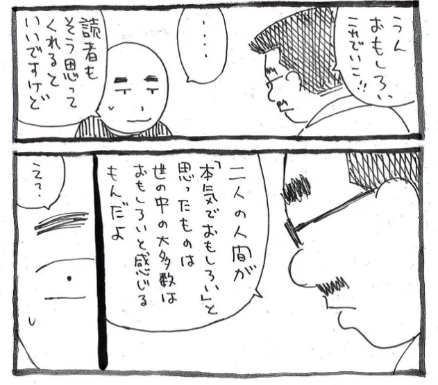 【二人の人間が「本気でおもしろい」と思ったものは世の中の大多数はおもしろいと感じるもんだよ】

・・・担当さんが、ポツリとつぶやいた言葉 