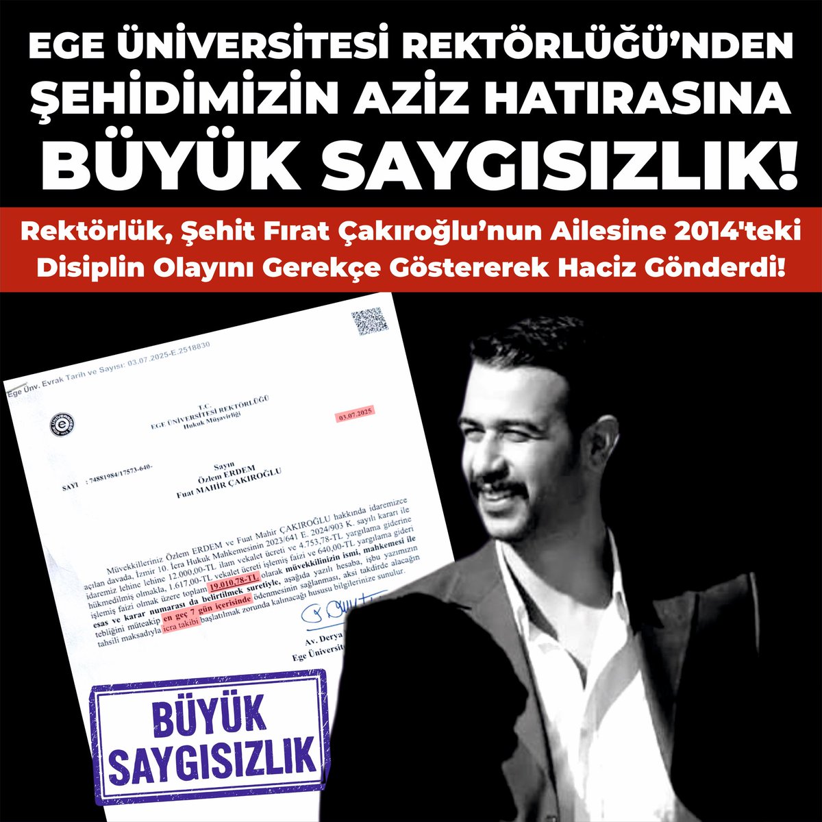 EGE ÜNİVERSİTESİ REKTÖRLÜĞÜNDEN
ŞEHİDİMİZ FIRAT YILMAZ ÇAKIROĞLU’NUN AİLESİNE BÜYÜK SAYGISIZLIK!

Devletimizin resmen şehit ilan ettiği Fırat Yılmaz Çakıroğlu’nun ailesine Temmuz ayında tazminat ve haciz işlemi başlatan Ege Üniversitesi Rektörlüğü; şehitlik makamına, milletimizin