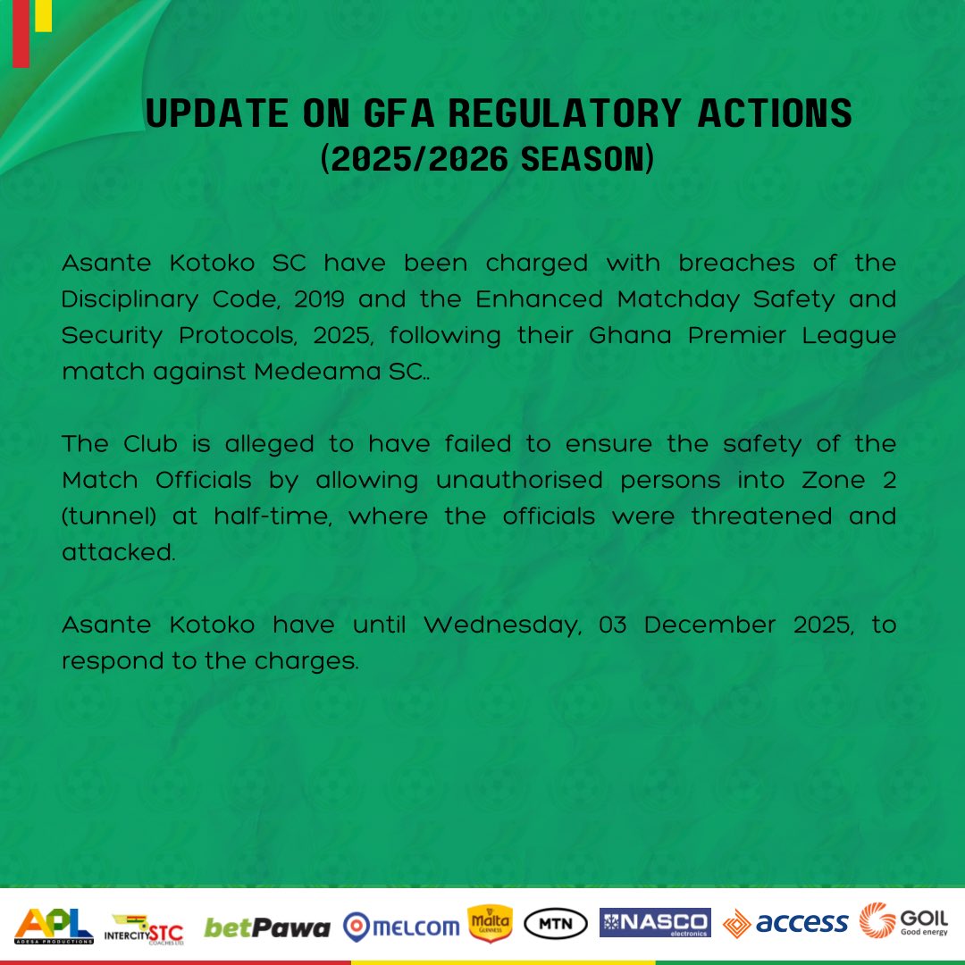 Asante Kotoko SC have been charged with breaches of the Disciplinary Code, 2019 and the Enhanced Matchday Safety and Security Protocols, 2025, following their Ghana Premier League match against Medeama SC.

The Club is alleged to have failed to ensure the safety of the Match Officials by allowing unauthorised persons into Zone 2 (tunnel) at half-time, where the officials were threatened and attacked.

Asante Kotoko have until Wednesday, 03 December 2025, to respond to the charges.