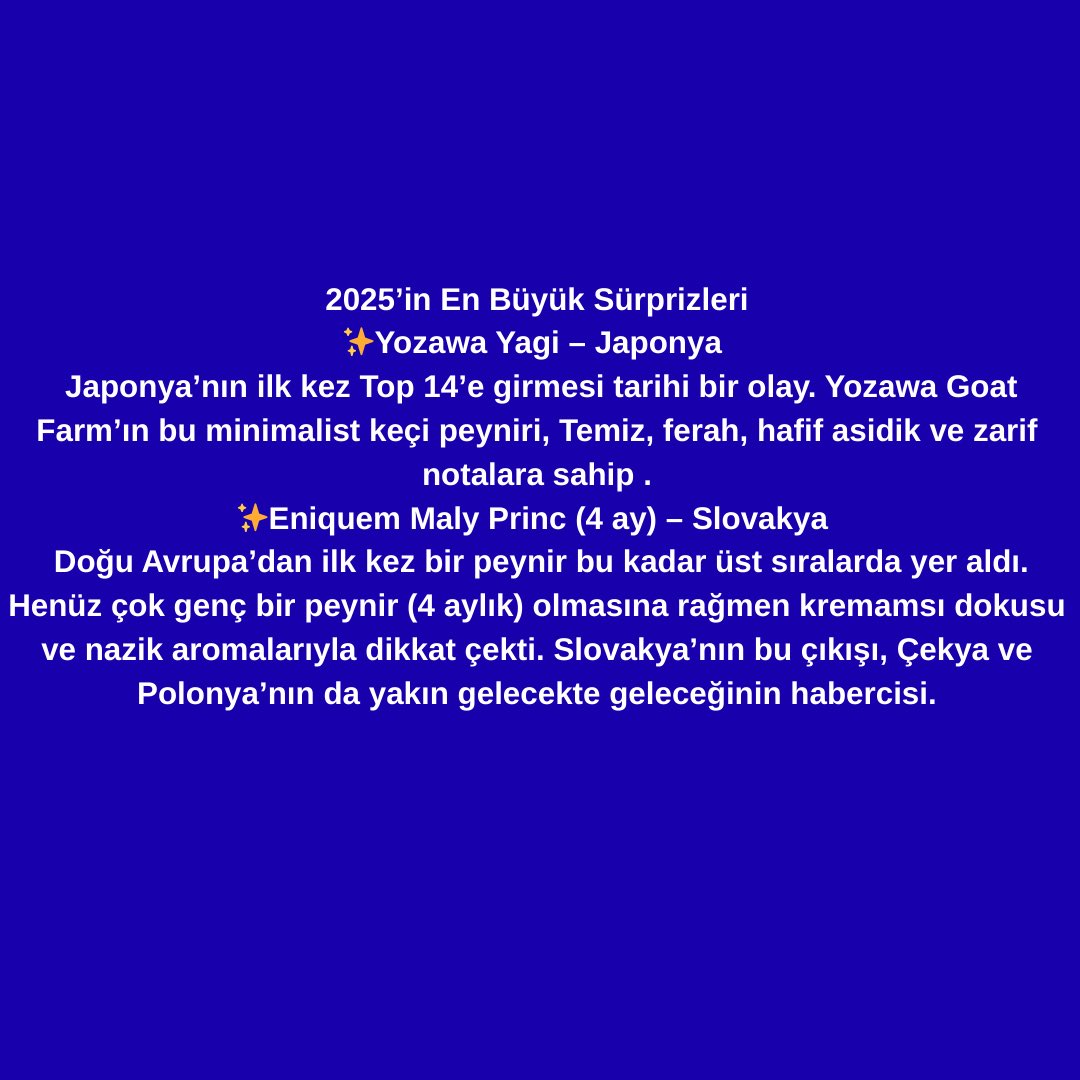 “iyi peynir sadece İsviçre, Hollanda , Fransa, İngiltere , İtalya’ da olur ” dönemi kapanıyor. 
Jüri artık:Olgunlaşmış, tuzlu, umami peynirlerin yanında, zarif, dengeli ve yalın tatları da ödüllendiriyor,
- Böylece yeni coğrafyaların, küçük ve yaratıcı üreticilerin önünü açıyor.