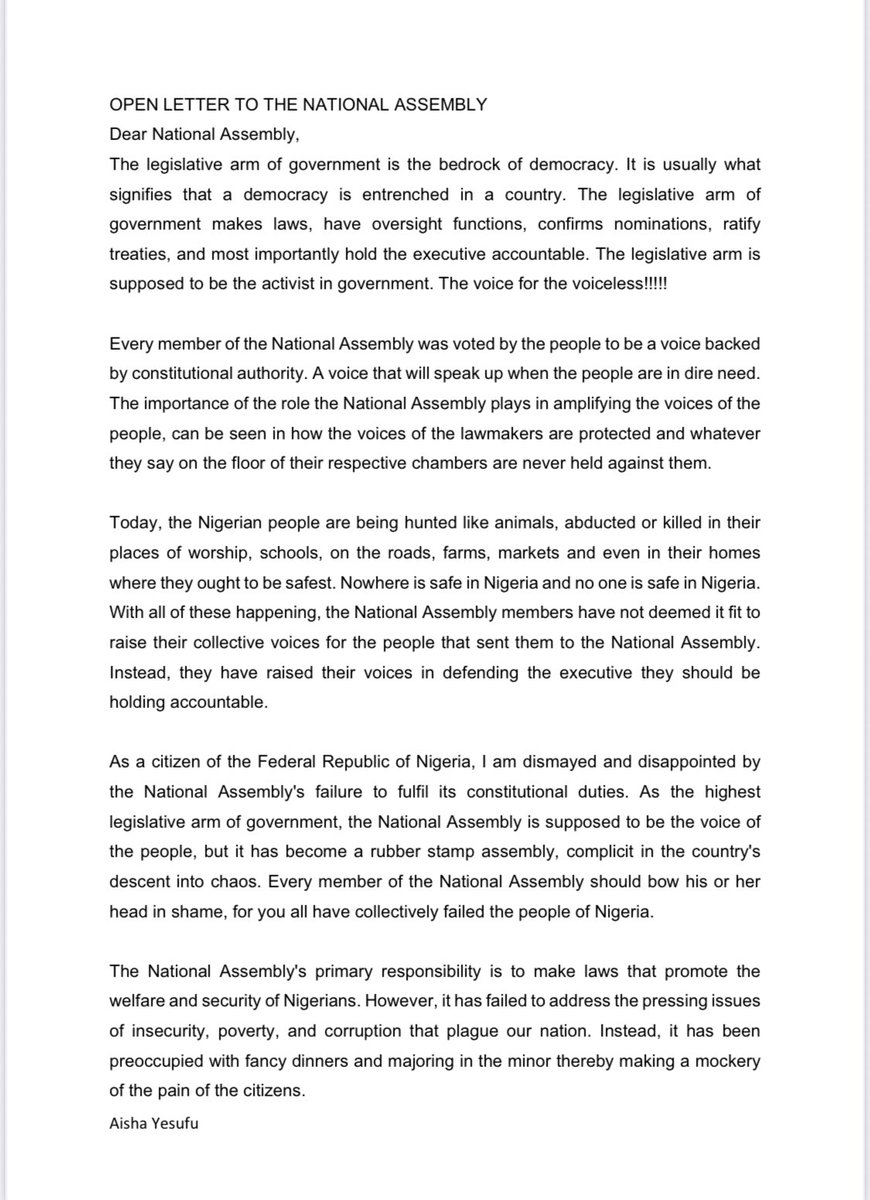 AishaYesufu's tweet photo. OPEN LETTER TO THE NATIONAL ASSEMBLY
Dear National Assembly,
The legislative arm of government is the bedrock of democracy. It is usually what signifies that a democracy is entrenched in a country. The legislative arm of government makes laws, have oversight functions,confirms nominations, ratify treaties, and most importantly hold the executive accountable. The legislative arm is supposed to be the activist in government. The voice for the voiceless!!!!!
 
Every member of the National Assembly was voted by the people to be a voice backed by constitutional authority. A voice that will speak up when the people are in dire need. The importance of the role the National Assembly plays in amplifying the voices of the people,can be seen in how the voices of the lawmakers are protected and whatever they say on the floor of their respective chambers are never held against them.
 
Today, the Nigerian people are being hunted like animals, abducted or killed in their places of worship, schools, on the roads, farms, markets and even in their homes where they ought to be safest. Nowhere is safe in Nigeria and no one is safe in Nigeria. With all of these happening, the National Assembly members have not deemed it fit to raise their collective voices for the people that sent them to the National Assembly.Instead, they have raised their voices in defending the executive they should be holding accountable.
 
As a citizen of the Federal Republic of Nigeria, I am dismayed and disappointed by the National Assembly's failure to fulfil its constitutional duties. As the highestlegislative arm of government, the National Assembly is supposed to be the voice of the people, but it has become a rubber stamp assembly, complicit in the country's descent into chaos. Every member of the National Assembly should bow his or her head in shame, for you all have collectively failed the people of Nigeria. 
 
The National Assembly's primary responsibility is to make laws that promote the welfare and security of Nigerians. However, it has failed to address the pressing issues of insecurity, poverty, and corruption that plague our nation. Instead, it has been preoccupied with fancy dinners and majoring in the minor thereby making a mockery of the pain of the citizens.
The National Assembly must take immediate action to address the current security crisis, and these actionsinclude but not limited to the following:
1. Calling for an emergency session to discuss the insecurity situation
2. Conducting investigations into the causes of insecurity and the failure of the security agencies in protecting the people
3. Holding the executive accountable for its failure to protect citizens
4. Passing legislation to strengthen security agencies and address the root causes of insecurity
5. Most importantly, summoning Mr Tinubu to appear before a joint session of the National Assembly to give account of what he is doing to protect the citizens of Nigeria with the office he got himself sworn in to occupy.
The National Assembly must wake up to its responsibilities and act in the best interests of Nigerians. We will not be silenced or intimidated. We will continue to demand accountability and good governance.
Regards
Aisha Yesufu
Active Nigerian Citizen