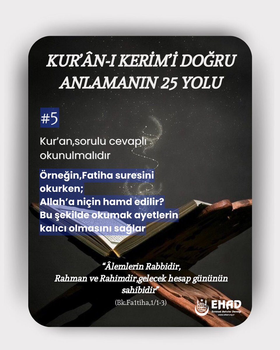 KUR’ÂN-I KERİM’İ DOĞRU ANLAMANIN 25 YOLU
#5
Kur’an, sorulu cevaplı okunulmalıdır.
Örn,Fatiha suresini okurken;
Allah’a niçin hamd edilir?
Bu şekilde okumak ayetlerin kalıcı olmasını sağlar.
“Âlemlerin Rabbidir,
Rahman ve Rahimdir, gelecek hesap gününün sahibidir”
(Fatiha, 1/1-3)