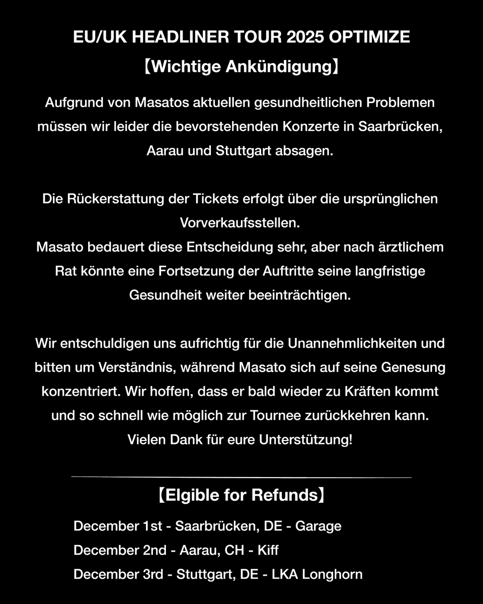EU/UK HEADLINER TOUR 2025 OPTIMIZE
【IMPORTANT NOTICE // Wichtige Ankündigung】

Due to Masato’s current health issues, we regret to announce that the upcoming shows in Saarbrücken, Aarau, and Stuttgart have been cancelled.

Refunds will be available at the original point of