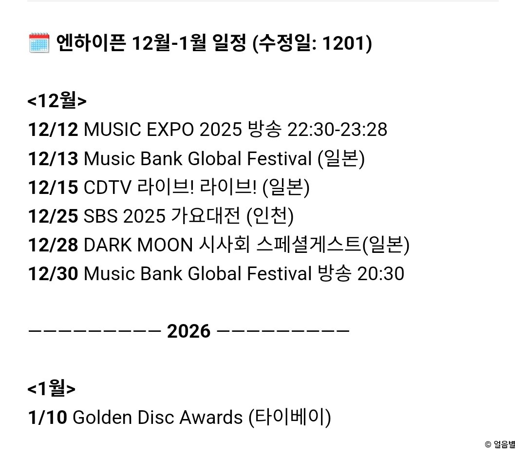 🗓 엔하이픈 12월-1월 일정 (수정일: 1201)

<12월>
12/12 MUSIC EXPO 2025 방송 22:30-23:28
12/13 Music Bank Global Festival (일본)
12/15 CDTV 라이브! 라이브! (일본)
12/25 SBS 2025 가요대전 (인천)
12/28 DARK MOON 시사회 스페셜게스트(일본) 
12/30 Music Bank Global Festival 방송 20:30