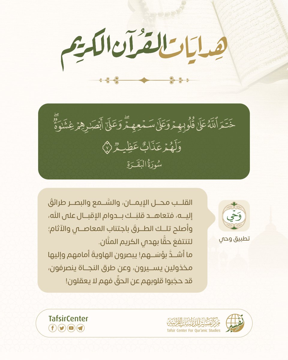 - هدايات القرآن الكريم

{ خَتَمَ اللَّهُ عَلَى قُلُوبِهِمْ وَعَلَى سَمْعِهِمْ وَعَلَى أَبْصَارِهِمْ غِشَاوَةٌ وَلَهُمْ عَذَابٌ عَظِيمٌ }
[سُورَةُ البَقَرَةِ: ٧]

القلب هو موطن الإيمان، والسَّمع والبصر سبيلان إليه، فاحفظ قلبك بالإقبال على الله، ونقِّ سمعك وبصرك من الذنوب لتجد طريق