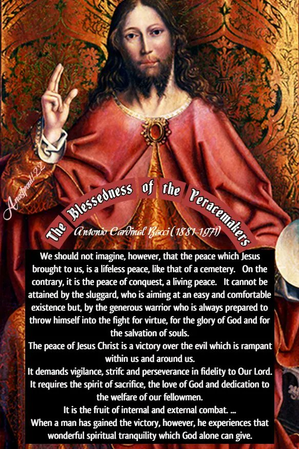 The Blessedness of the Peacemakers

1. The spirit of peace pervades the Gospel. When Jesus is born, choirs of Angels sing above the stable in Bethlehem: “Glory to God in the highest, and on earth peace among men of good will.” (Luke 2:14) When our Saviour has risen gloriously