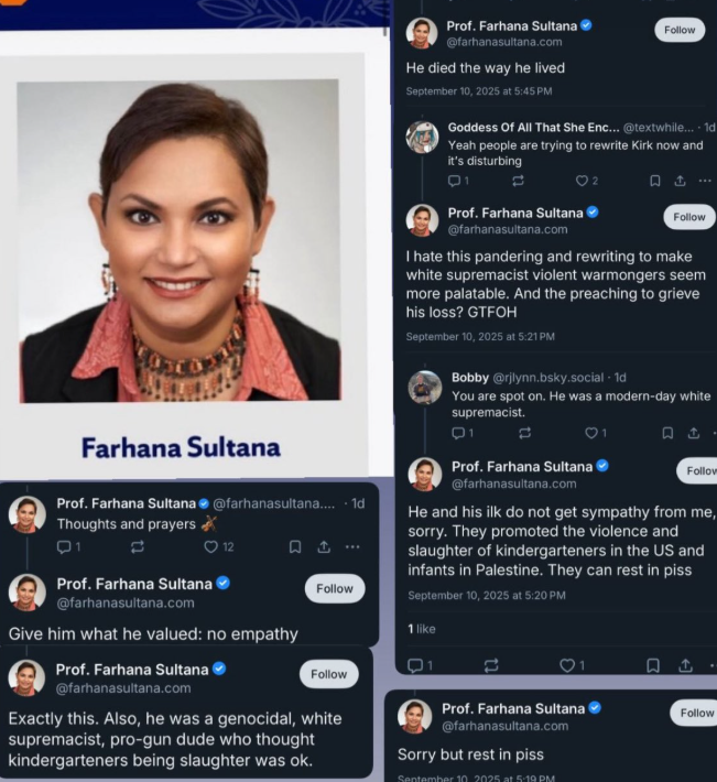 NizNellie3's tweet image. 🚨 It&apos;s been 82 days since Charlie Kirk was murdered.

Professor Farhana Sultana, Syracuse University, here from Bangladesh.

Read her words celebrating the death of a U.S. citizen. After you&apos;ve finished puking, tell me why she&apos;s still employed and allowed to remain in America.