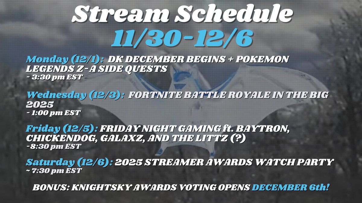 DECEMBER! THE FINAL MONTH OF 2025! POKEMON AND FORTNITE TO START THE WEEK, THEN ENDING WITH A GAME NIGHT AND STREAMER AWARDS WATCH PARTY! 

KNIGHTSKY AWARDS VOTING OPENS THIS SATURDAY! CATEGORIES AND NOMINEES WILL BE REVELAED! 

twitch.tv/knightsky02