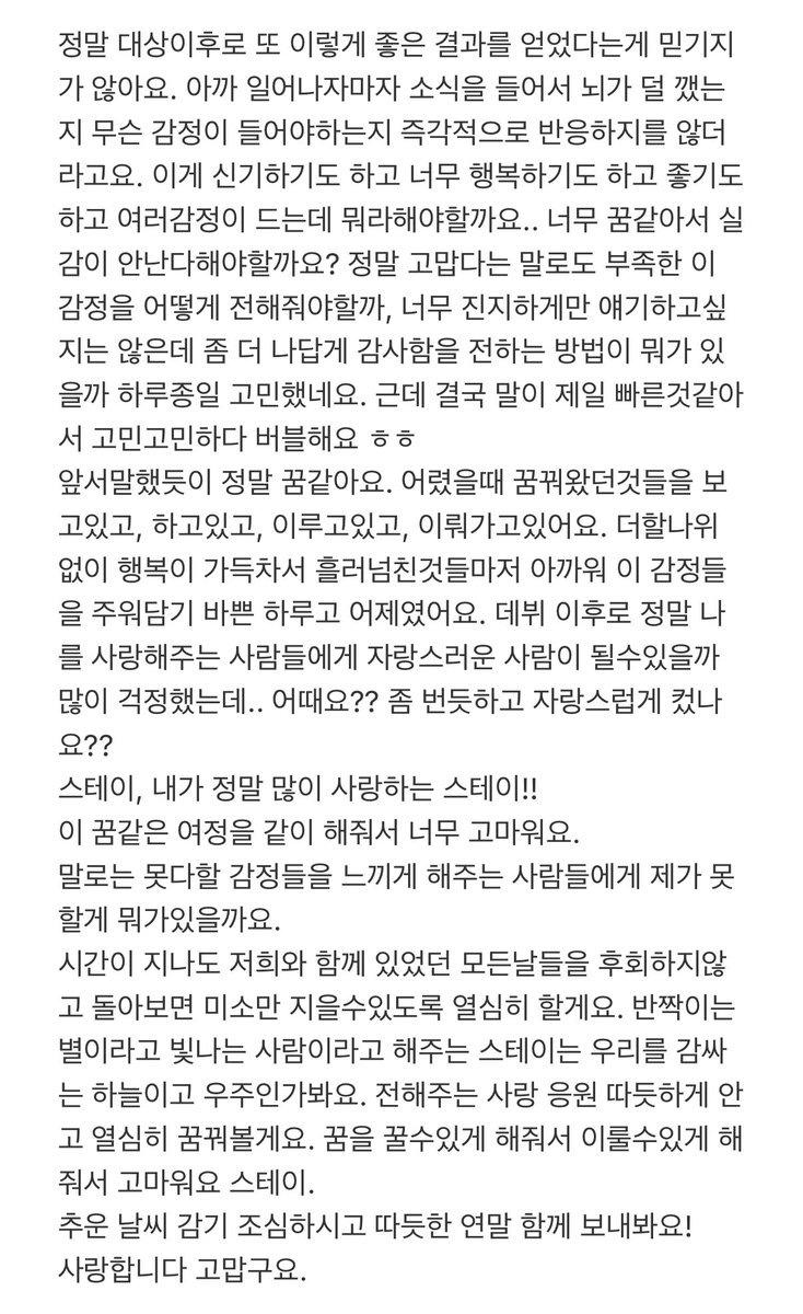 spearhyunnie's tweet photo. jisung 💭 "i can't believe we've achieved good results again after winning daesang. i heard the news as soon as i wake up and my brain didn't immediately react to what kind of emotions i should have. this is fascinating and i'm happy and it's nice, so many emotions all at one but i don't know how to say it.. this feels like a dream and it doesn't feel real? i've been thinking all day on how i could express this feeling because thank you is not enough to convey and i don't want to be too serious but i wanted to express my gratitude more like myself. in the end, words are still the fastest so after thinking and thinking, i'm on bbl ㅎㅎ

as i said before, it really feels like a dream. i'm seeing, doing, achieving and continuing to achieve what i dreamed of as a kid. it was a busy day today and yesterday trying to gather up those feelings because i'm so full of happiness that even the little pieces that overflow feel too precious to lose. since debut, i was worried if i could be a person that people could be proud of.. what do you think?? did i grow into someone you can proudly look at??

stay, the stay who i love so much!! thank you for being with me through this dreamlike journey. for the people who make me feel emotions that i couldn't express, there's nothing i wouldn't do for you. 

as time goes by, i'll work hard so that when you look back on all the days we spent together, you won't regret any of them and you'll be able to smile. stay, who call us shining stars, you must be the universe that surrounds us. i'll hold the love and support that you give warmly and i'll keep dreaming hard. thank you stay for letting me dream and helping me achieve the dream. 

be careful not to catch cold in this cold weather and let's spend a warm end of year together! i love you and thank you"