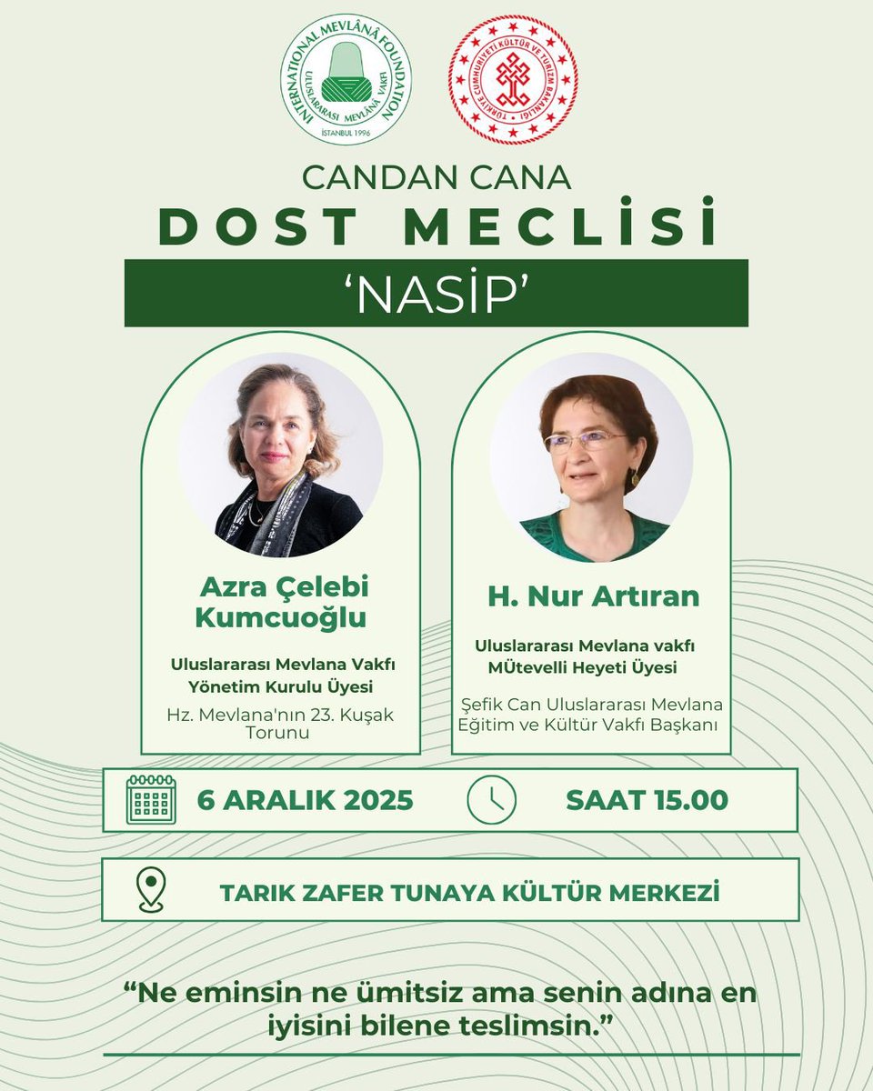Candan Cana Dost Meclisi - “Nasip”

Uluslararası Mevlana Vakfı’nın kıymetli isimleri Azra Çelebi Kumcuoğlu ve H. Nur Artıran ile gönülden bir buluşmaya,

6 Aralık 2025 saat 15:00’de Tarık Zafer Tunaya Kültür Merkezinde yeni bir yolculuğa kapı aralayacak meclise davetlisiniz.