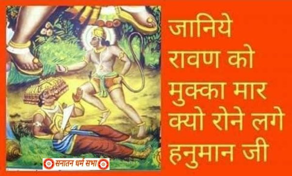 जानिये रावण को मुक्का मार क्यों रोने लगे हनुमान जी:—

हनुमान जी अजर और अमर हैं। हनुमान ऐसे देवता हैं जिनको यह वरदान प्राप्त है कि जो भी भक्त हनुमान जी की शरण में आएगा उसका कलियुग में कोई कुछ भी नहीं बिगाड़ पाएगा। जिन भक्तों ने पूर्ण भाव एवं निष्ठा से हनुमान जी की भक्ति की है,