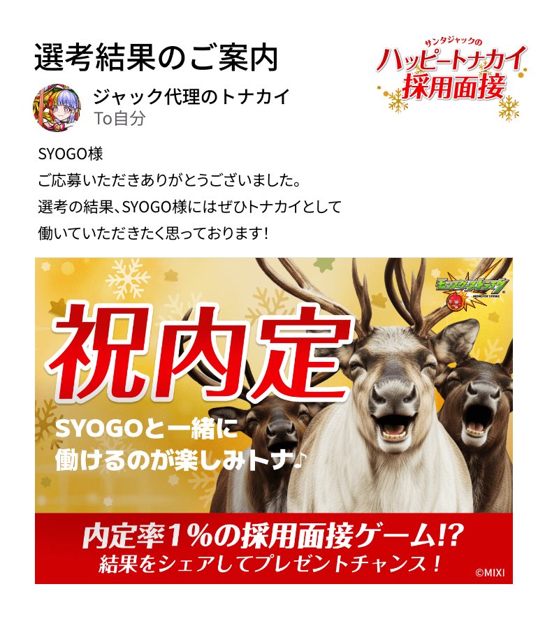 通知が届きました。​
───────────────
厳正なる選考の結果、SYOGO様の採用内定が決定いたしました。
───────────────

#モンスト​
#ハッピートナカイ採用面接​
#ハッピートナカイ内定おめでとう​

▼面接会場はこちら
tonakai-recruit.monster-strike.com