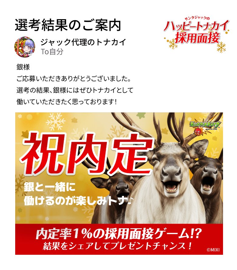 通知が届きました。​
───────────────
厳正なる選考の結果、銀様の採用内定が決定いたしました。
───────────────

#モンスト​
#ハッピートナカイ採用面接​
#ハッピートナカイ内定おめでとう​

▼面接会場はこちら
tonakai-recruit.monster-strike.com

無事採用されました𐤔𐤔𐤔
