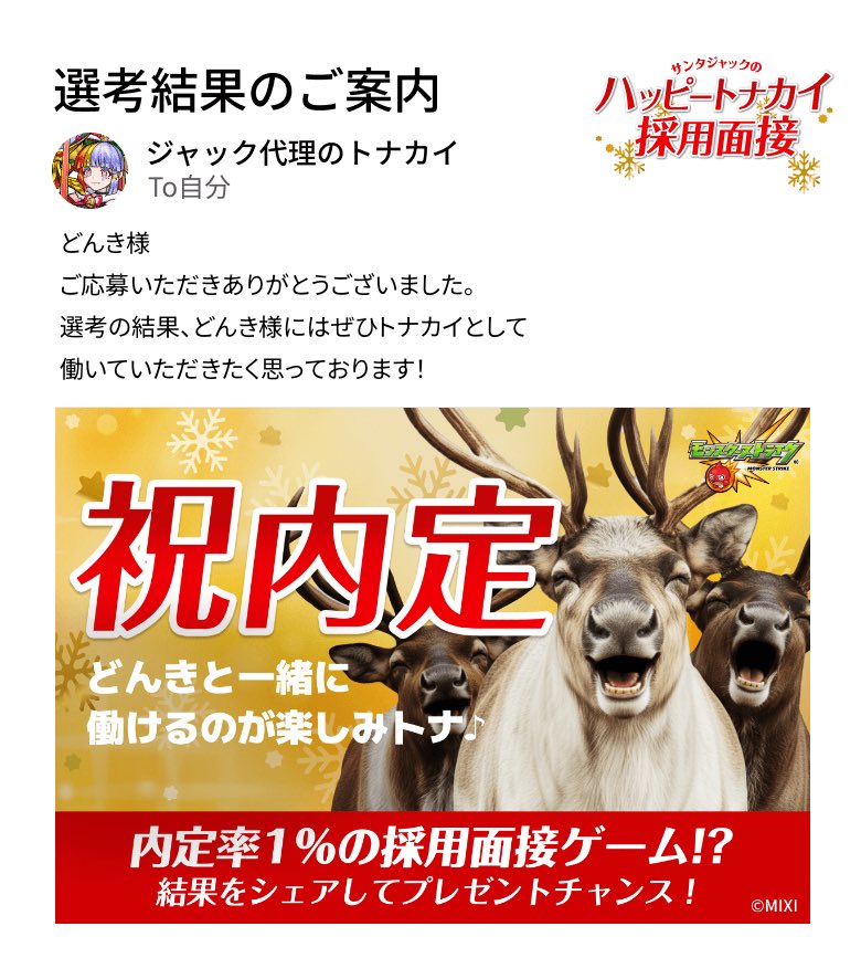 通知が届きました。​
───────────────
厳正なる選考の結果、どんき様の採用内定が決定いたしました。
───────────────

#モンスト​
#ハッピートナカイ採用面接​
#ハッピートナカイ内定おめでとう​

▼面接会場はこちら
tonakai-recruit.monster-strike.com