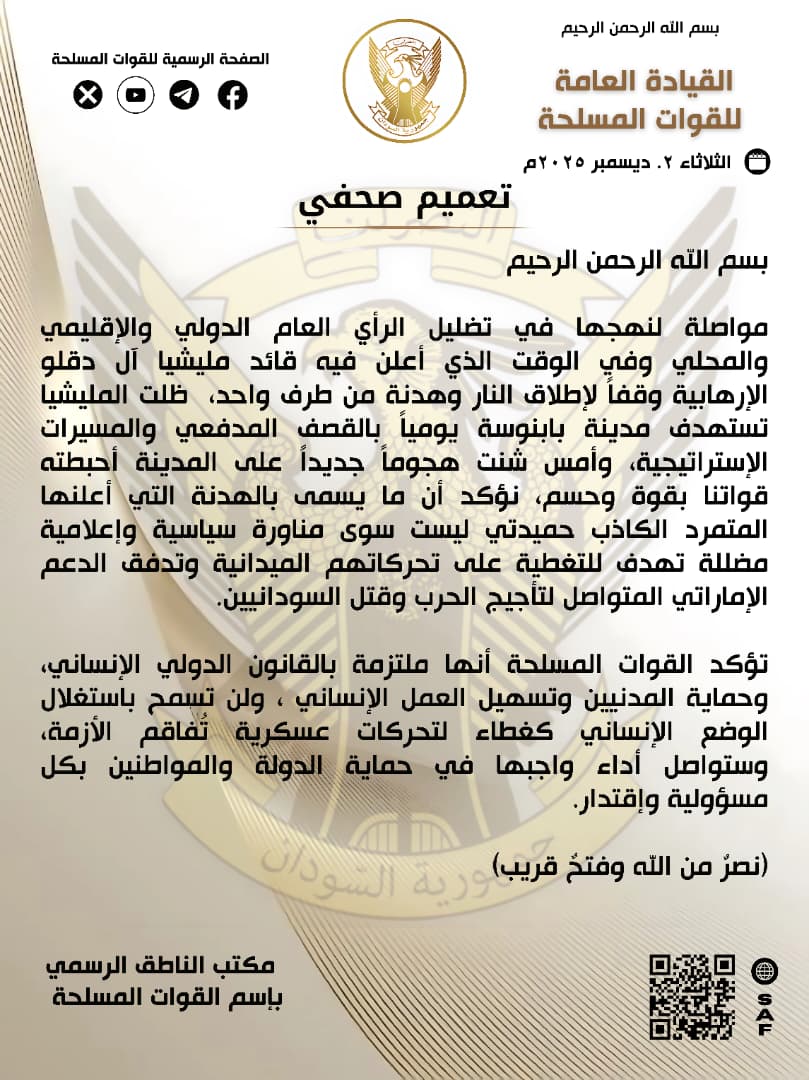 SudaneseAF's tweet photo. بسم اللهِ الرحمن الرحيم 

٠٢ ديسمبر ٢٠٢٥م
تعميم صحفي 

مواصلة لنهجها في تضليل الرأي العام الدولي والإقليمي والمحلي وفي الوقت الذي أعلن فيه قائد مليشيا آل دقلو الإرهابية وقفاً لإطلاق النار وهدنة من طرف واحد،  ظلت المليشيا تستهدف مدينة بابنوسة يومياً بالقصف المدفعي والمسيرات الإستراتيجية، وأمس شنت هجوماً جديداً على المدينة أحبطته قواتنا بقوة وحسم، نؤكد أن ما يسمى بالهدنة التي أعلنها المتمرد الكاذب حميدتي ليست سوى مناورة سياسية وإعلامية مضللة تهدف للتغطية على تحركاتهم الميدانية وتدفق الدعم الإماراتي المتواصل لتأجيج الحرب وقتل السودانيين. 

تؤكد القوات المسلحة أنها ملتزمة بالقانون الدولي الإنساني، وحماية المدنيين وتسهيل العمل الإنساني ، ولن تسمح بإستغلال الوضع الإنساني كغطاء لتحركات عسكرية تُفاقم الأزمة، وستواصل أداء واجبها في حماية الدولة والمواطنين بكل مسؤولية وإقتدار.

(نصر من الله وفتح قريب)

مكتب الناطق الرسمي باسم القوات المسلحة

In the name of God, the Most Gracious, the Most Merciful

02 December 2025
Press Release

In continuation of its pattern of deceiving international, regional, and local public opinion, and at a time when the leader of the terrorist Rapid Support Militia (Janjaweed) announced a unilateral ceasefire, the militia has continued to target the city of Babnousa daily with artillery shelling and strategic drones. Yesterday, it launched a new attack on the city, which our forces decisively repelled. We affirm that the so-called ceasefire announced by the lying rebel, Hemedti, is nothing but a political and media ploy intended to cover up their field movements and the continuous flow of Emirati support that fuels the war and kills Sudanese people.

The Armed Forces confirm their commitment to international humanitarian law, the protection of civilians, and the facilitation of humanitarian work. They will not allow the exploitation of the humanitarian situation as a cover for military movements that worsen the crisis. The Armed Forces will continue to perform their duty in protecting the state and its citizens with full responsibility and capability.

(Victory from God and a near triumph)

Office of the Official Spokesperson for the Armed Forces

#السودان  #القوات_المسلحة_السودانية
 #مئوية_الجيش_السوداني  - الذكرى ٧١ لسودنة القيادة - نحن في الشدة بأس يتجلى
 #حرب_الكرامة 
#RapidSupportIsTerroristMilitia