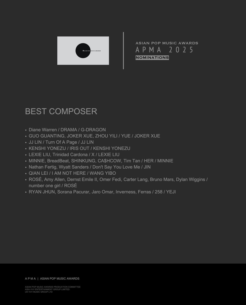 APMAHK's tweet photo. 【#APMAAWARDS】APMA 2025 NOMINATIONS(BEST COMPOSER)
#DianeWarren / DRAMA / #GDRAGON
#GUOGUANTING, #JOKERXUE, #ZHOUYILI / YUE / #JOKERXUE
#JJLIN / Turn Of A Page / #JJLIN
#KENSHIYONEZU / IRIS OUT / #KENSHIYONEZU
#LEXIELIU, #TrinidadCardona / X / #LEXIELIU
#MINNIE, #BreadBeat, #SHINKUNG, #CA$HCOW, #TimTan / HER / #MINNIE
#NathanFertig, #WyattSanders / Don't Say You Love Me / #JIN
#QIANLEI / I AM NOT HERE / #WANGYIBO
#ROSÉ, #AmyAllen, #DernstEmileII, #OmerFedi, #CarterLang, #BrunoMars, #DylanWiggins / number one girl / #ROSÉ
#RYANJHUN, #SoranaPacurar, #JaroOmar, #Inverness, #Ferras / 258 / #YEJI
#APMA
#AsianPopMusicAwards
#APMA2025