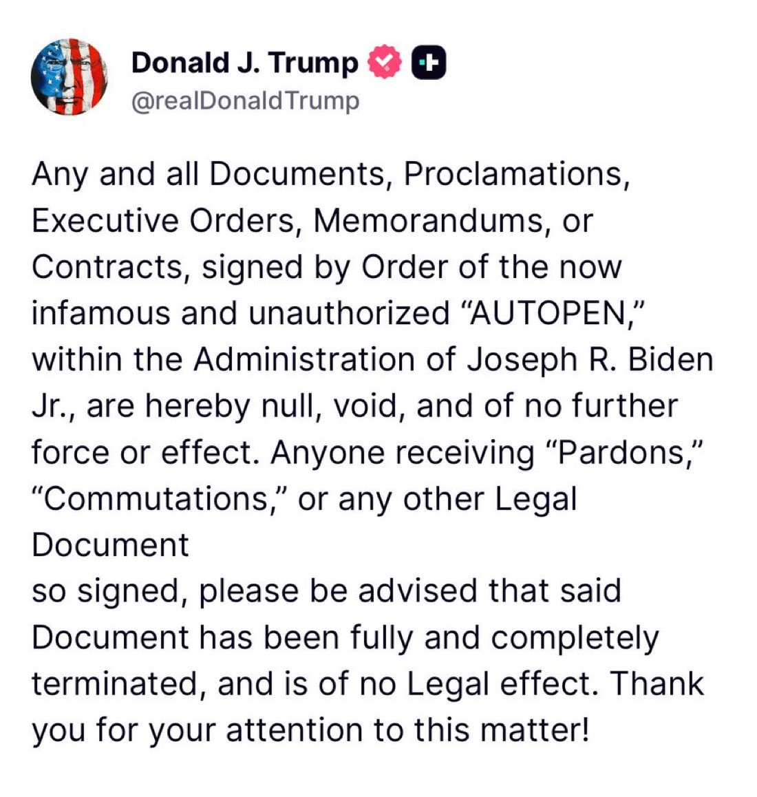 JUST IN: 

President Trump says all Executive Orders, Memorandums, Pardons, and Contracts signed by Joe Biden’s Auto Pen are now VOID and don’t have any validity.

Does this mean Dr. Fauci is going to prison for crimes against humanity? And what about Hunter Biden? Can we lock