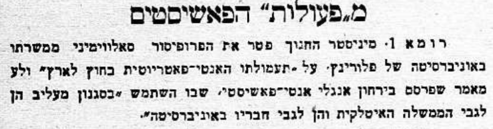 הפרופסור פוטר – בשל העלבת הממשלה!

מיניסטר החינוך פיטר את הפרופסור סאלווימיני ממשרתו באוניברסיטה של פלורינץ, על "תעמולתו האנטי־פאטריוטית בחוץ לארץ" ועל מאמר שפרסם בירחון אנגלי אנטי־פאשיסטי, שבו השתמש "בסגנון מעליב הן לגבי הממשלה האיטלקית והן לגבי חבריו באוניברסיטה".