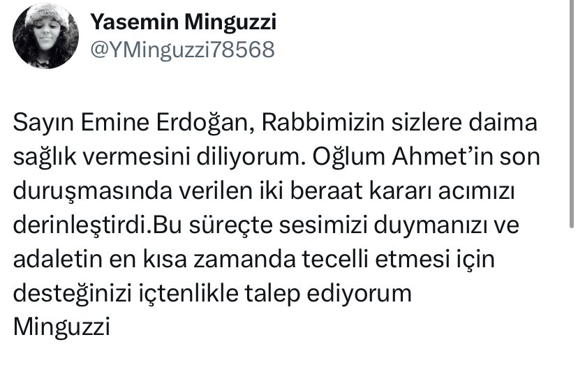 🔴’ADALET’ DİYE HAYKIRAN BİR ANNE…

Yasemin Minguzzi: Sayın Emine Erdoğan, Rabbimizin sizlere daima sağlık vermesini diliyorum. Oğlum Ahmet’in son duruşmasında verilen iki beraat kararı acımızı derinleştirdi. Bu süreçte sesimizi duymanızı ve adaletin en kısa zamanda tecelli