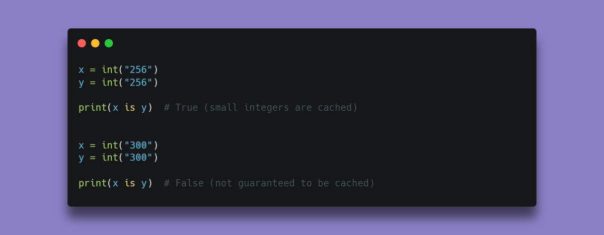 QasimReacts's tweet image. Ever wondered why this happens in Python?

x = int(&quot;256&quot;)
y = int(&quot;256&quot;)
print(x is y) # True

x = int(&quot;300&quot;)
y = int(&quot;300&quot;)
print(x is y) # False

It’s because Python interns small integers (−5 to 256).

So, 256 points to the same object, while 300 doesn’t.

#pythonlearning
