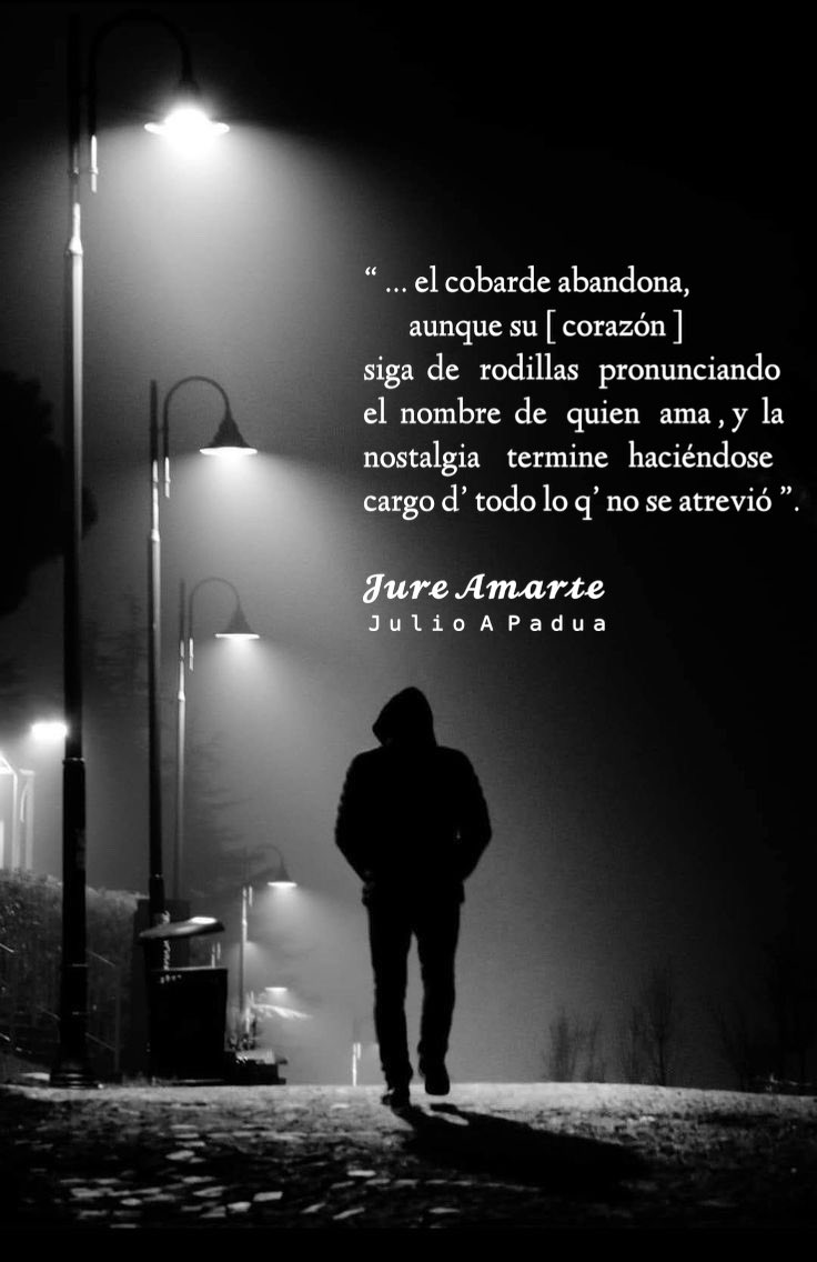 “ … el cobarde abandona,
         aunque su [ corazón ]
siga  de   rodillas   pronunciando
el  nombre  de   quien   ama , y  la
nostalgia    termine   haciéndose
cargo d’ todo lo q’ no se atrevió ”.

𝓙𝓾𝓻𝓮 𝓐𝓶𝓪𝓻𝓽𝓮
ᴶᵘˡⁱᵒ ᴬ ᴾᵃᵈᵘᵃ