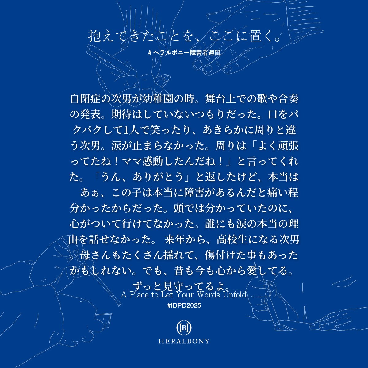 「 #ヘラルボニー障害者週間  」

特設サイト開設から、すでに多くのメッセージが届いています。ひとつひとつの言葉に、胸の奥が揺さぶられる思いです。

ヘラルボニーが存在する理由。創り上げていきたい未来の当たり前。その輪郭が、皆さまの言葉を通して、より鮮明になっていく。