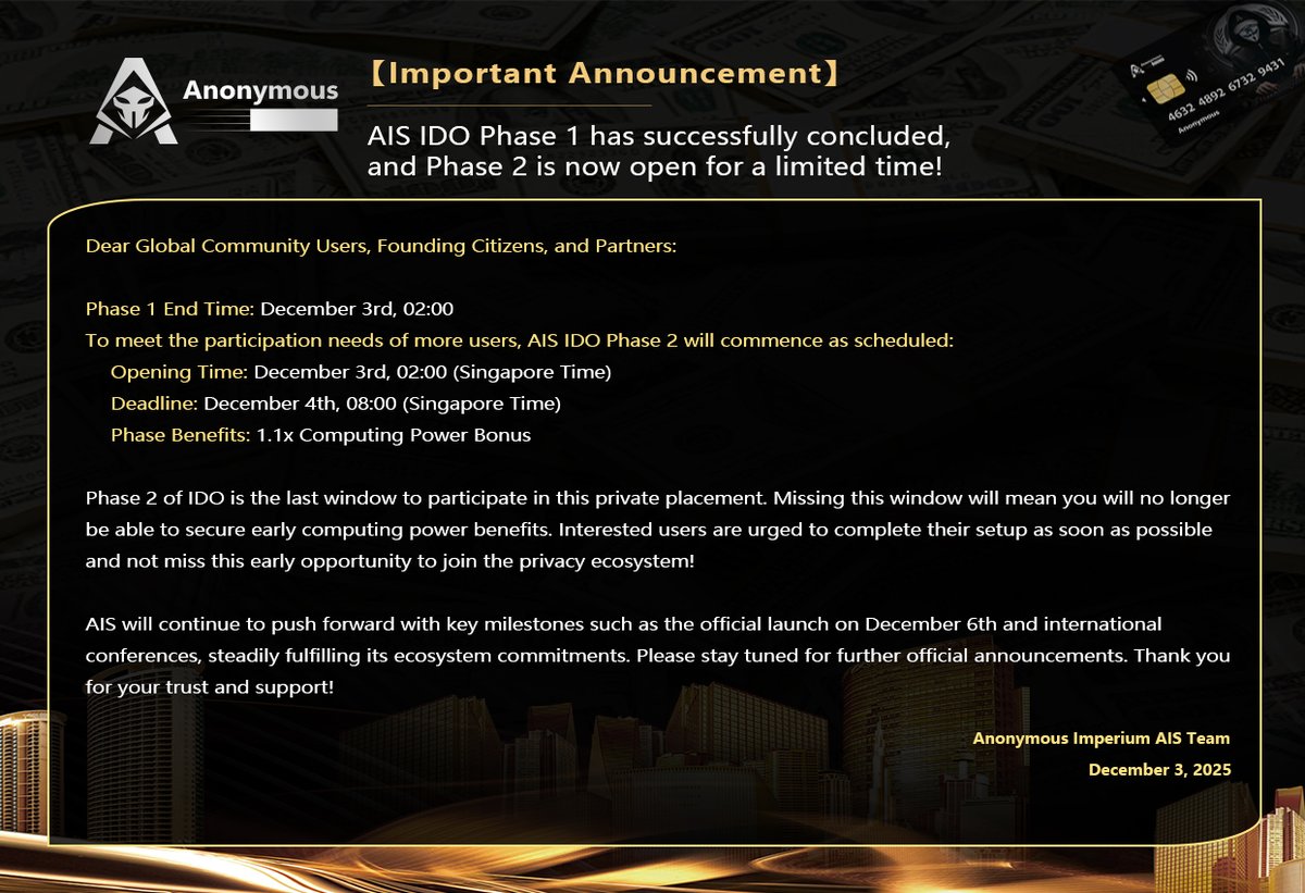 Anonymous121347's tweet photo. 【Important Announcement】
AIS IDO Phase 1 has successfully concluded, and Phase 2 is now open for a limited time!

Dear Global Community Users, Founding Citizens, and Partners:

Phase 1 End Time: December 3rd, 02:00

To meet the participation needs of more users, AIS IDO Phase 2 will commence as scheduled:

📅 Opening Time: December 3rd, 02:00 (Singapore Time)

⏰ Deadline: December 4th, 08:00 (Singapore Time)

💎 Phase Benefits: 1.1x Computing Power Bonus

Phase 2 of IDO is the last window to participate in this private placement. Missing this window will mean you will no longer be able to secure early computing power benefits. Interested users are urged to complete their setup as soon as possible and not miss this early opportunity to join the privacy ecosystem!

AIS will continue to push forward with key milestones such as the official launch on December 6th and international conferences, steadily fulfilling its ecosystem commitments. Please stay tuned for further official announcements. Thank you for your trust and support!

Anonymous Imperium AIS Team
December 3, 2025