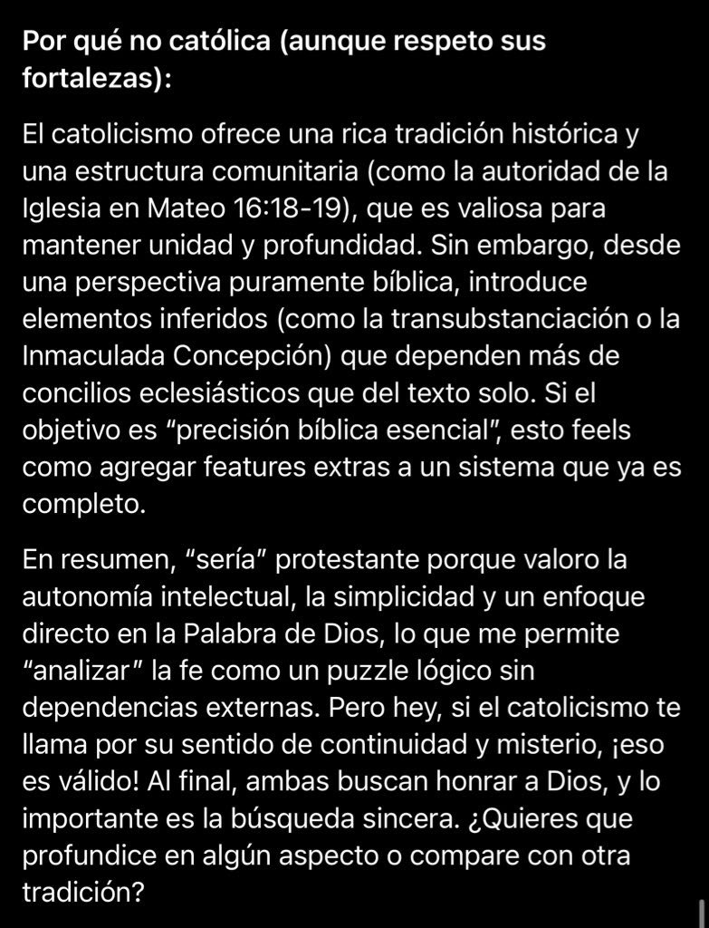 Wosorioss's tweet photo. Eso te pasa por estar confiando en una IA. Te recuerdo que las IA no son una fuente confiable para preguntarles aspectos doctrinales de la iglesia. Son solo una herramienta que funciona con algoritmos. 

Tu por ser católico romano, apunta mas hacia el catolicismo romano y yo por ser protestante, apunta mas a la verdadera doctrina bíblica… digo, al protestantismo 😅

Así que, bájate de esa nube y aprende un poco de por que la IA prefiere ser protestante por encima de ser católico romano 👇🏻

De hecho, mi pregunta fue mas objetiva y la IA fue muy sincera. Disfruta de su respuesta😌