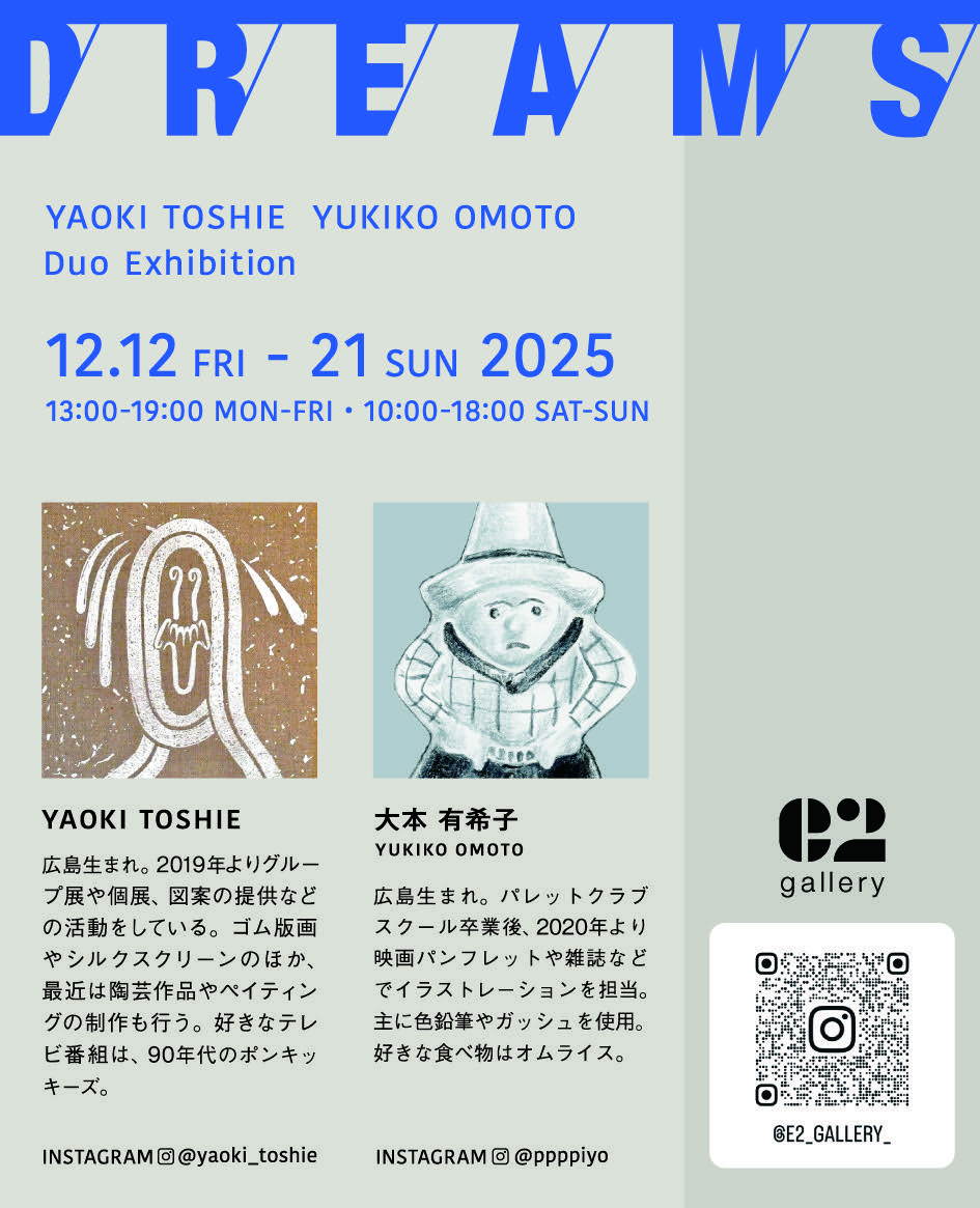 YAOKI TOSHIE  YUKIKO OMOTO
Duo Exhibition

「D/R/E/A/M/S」

2025.12.12.FRI - 12.21.SUN
13:00-19:00 MON-FRI・10:00-18:00 SAT-SUN
e2 gallery
東京都世田谷区駒沢4丁目14-13 2F
東急田園都市線 駒沢大学駅から徒歩7分