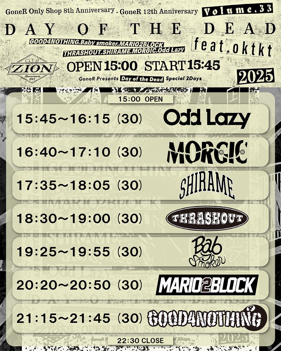 🔥タイテ解禁🔥

12/13(土)上前津ZION
"GoneR Presents"
"Day of the Dead Vol.33 feat.oktkt"
　
Odd Lazy
GOOD4NOTHING　
Baby smoker
THRASHOUT   
SHIRAME　
MORGIC
MARIO2BLOCK

OPEN 15:00 START 15:45
ADV:¥3800(+1D)

2025年ラストライブ！
ザイオンで遊ぼう🤘
チケット取り置き受付中🎫